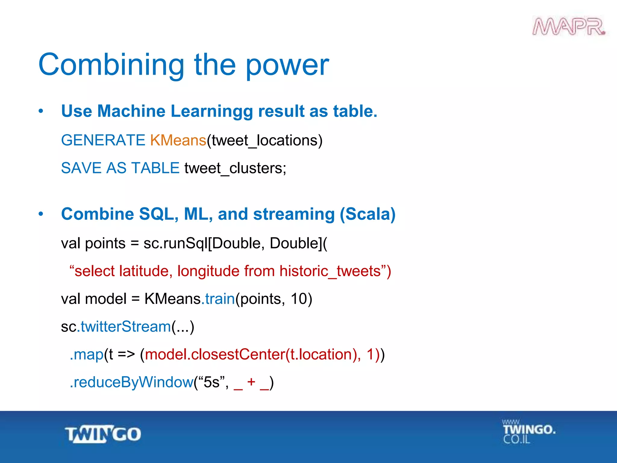 Combining the power
• Use Machine Learningg result as table.
GENERATE KMeans(tweet_locations)
SAVE AS TABLE tweet_clusters;
• Combine SQL, ML, and streaming (Scala)
val points = sc.runSql[Double, Double](
“select latitude, longitude from historic_tweets”)
val model = KMeans.train(points, 10)
sc.twitterStream(...)
.map(t => (model.closestCenter(t.location), 1))
.reduceByWindow(“5s”, _ + _)
 
