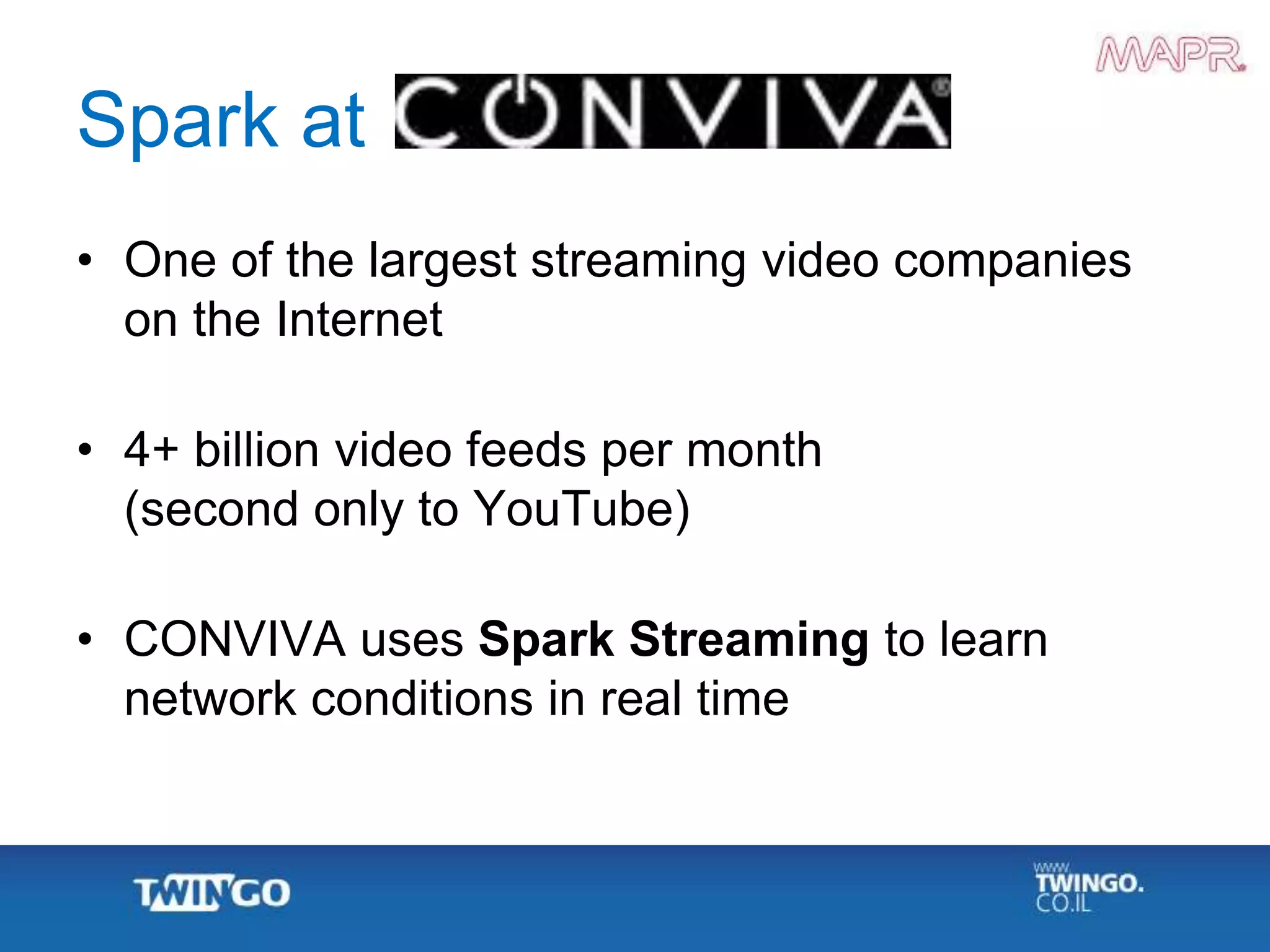 Spark at
• One of the largest streaming video companies
on the Internet
• 4+ billion video feeds per month
(second only to YouTube)
• CONVIVA uses Spark Streaming to learn
network conditions in real time
 