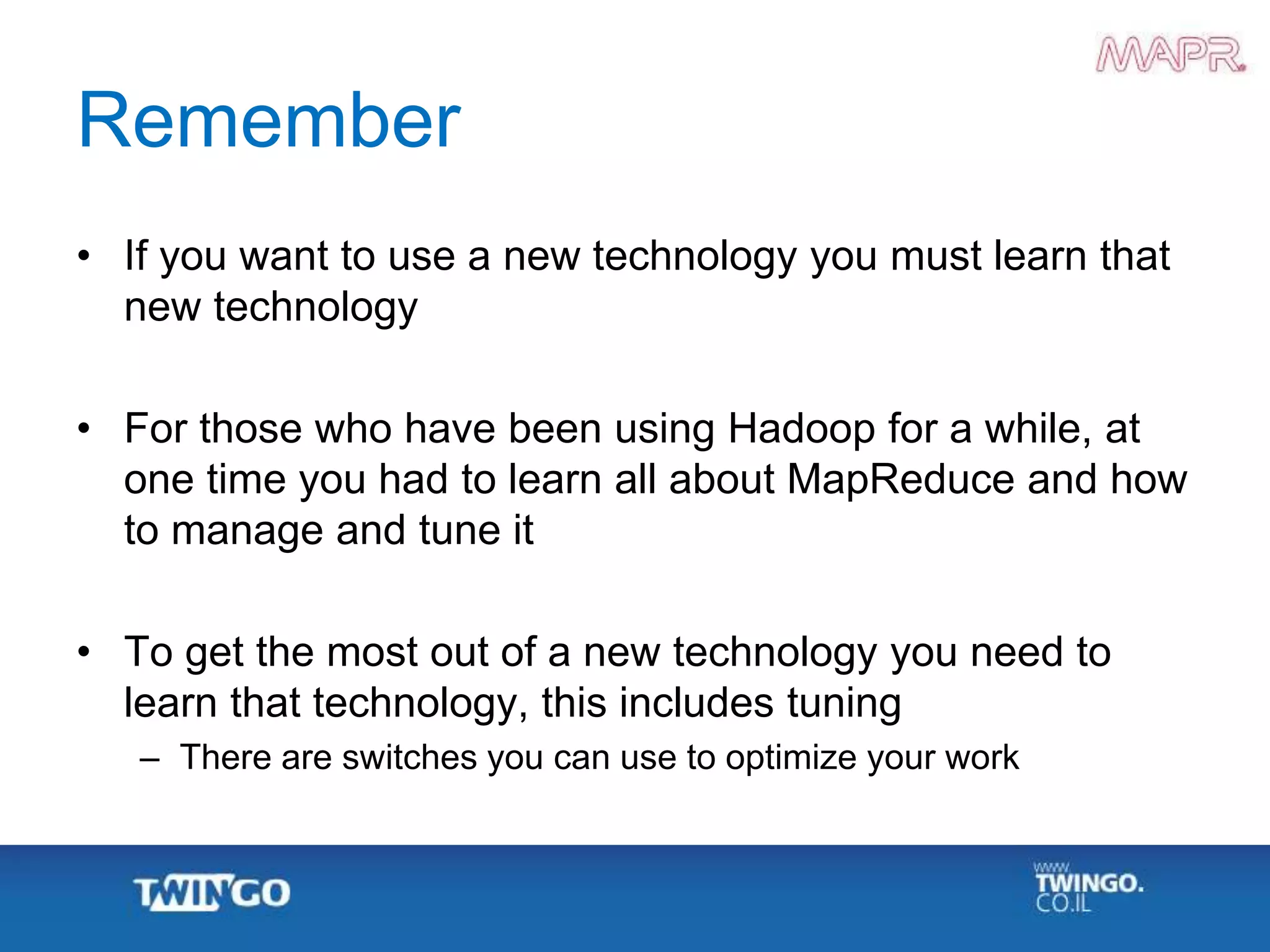 Remember
• If you want to use a new technology you must learn that
new technology
• For those who have been using Hadoop for a while, at
one time you had to learn all about MapReduce and how
to manage and tune it
• To get the most out of a new technology you need to
learn that technology, this includes tuning
– There are switches you can use to optimize your work
 