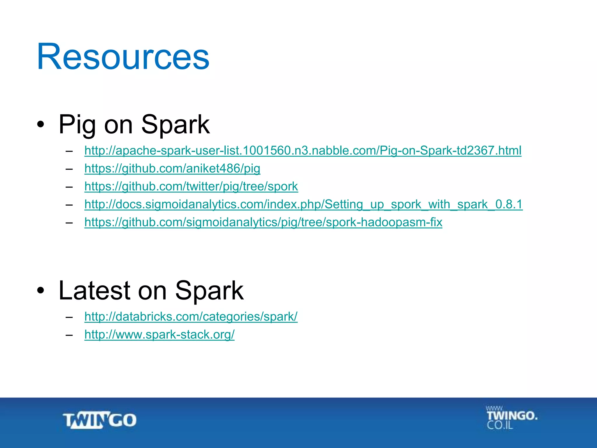 Resources
• Pig on Spark
– http://apache-spark-user-list.1001560.n3.nabble.com/Pig-on-Spark-td2367.html
– https://github.com/aniket486/pig
– https://github.com/twitter/pig/tree/spork
– http://docs.sigmoidanalytics.com/index.php/Setting_up_spork_with_spark_0.8.1
– https://github.com/sigmoidanalytics/pig/tree/spork-hadoopasm-fix
• Latest on Spark
– http://databricks.com/categories/spark/
– http://www.spark-stack.org/
 
