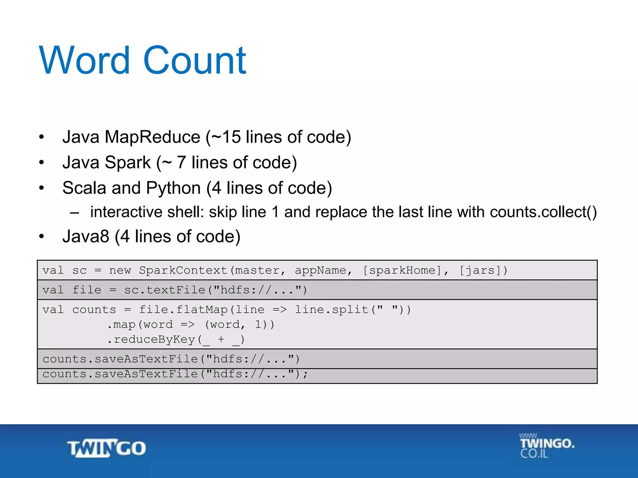 SparkContext sc = new SparkContext(master, appName, [sparkHome], [jars]);
JavaRDD<String> file = sc.textFile("hdfs://...");
JavaRDD<String> counts = file.flatMap(line -> Arrays.asList(line.split("
")))
.mapToPair(w -> new Tuple2<String, Integer>(w, 1))
.reduceByKey((x, y) -> x + y);
counts.saveAsTextFile("hdfs://...");
val sc = new SparkContext(master, appName, [sparkHome], [jars])
val file = sc.textFile("hdfs://...")
val counts = file.flatMap(line => line.split(" "))
.map(word => (word, 1))
.reduceByKey(_ + _)
counts.saveAsTextFile("hdfs://...")
Word Count
• Java MapReduce (~15 lines of code)
• Java Spark (~ 7 lines of code)
• Scala and Python (4 lines of code)
– interactive shell: skip line 1 and replace the last line with counts.collect()
• Java8 (4 lines of code)
 