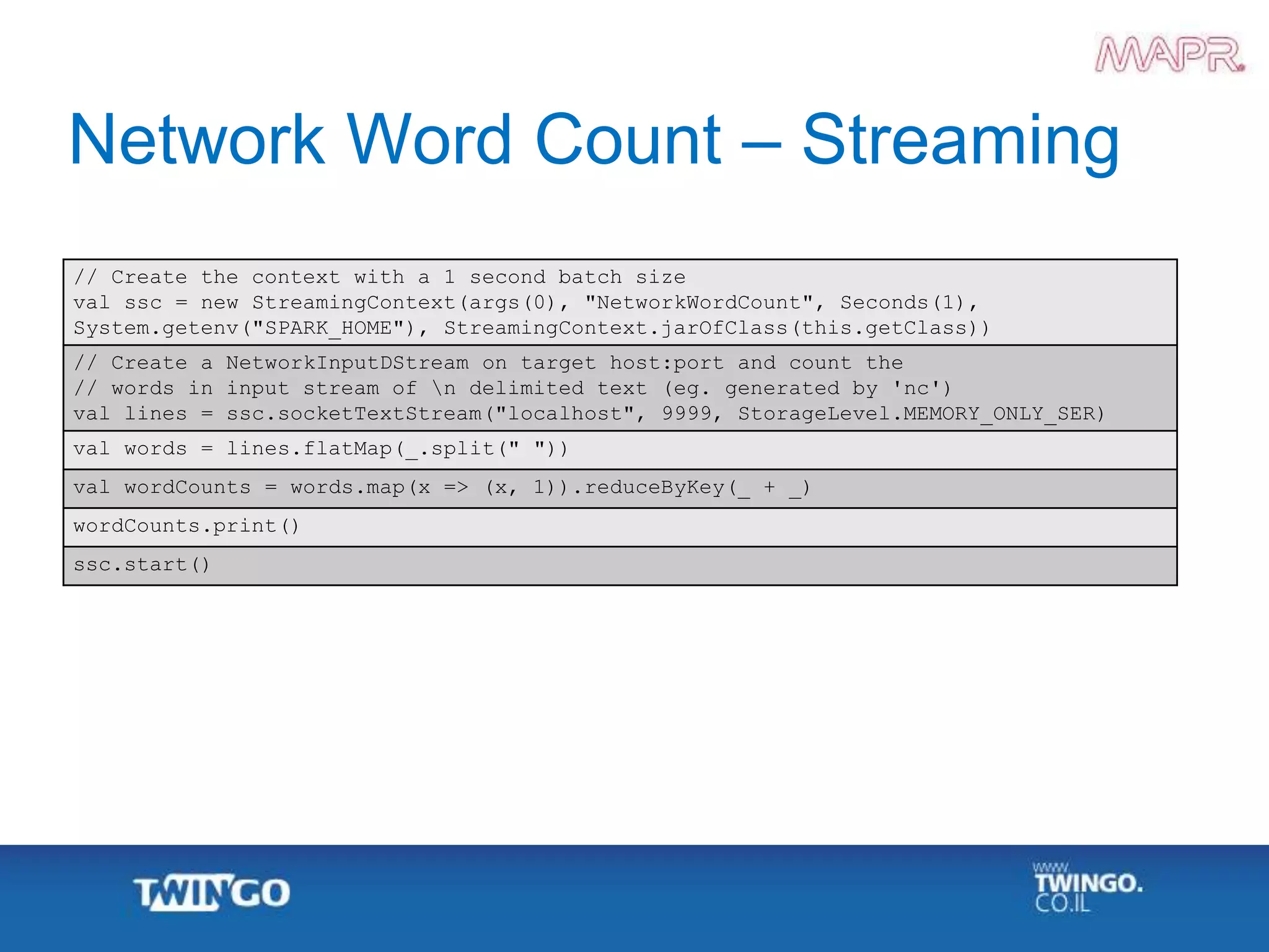 Network Word Count – Streaming
// Create the context with a 1 second batch size
val ssc = new StreamingContext(args(0), "NetworkWordCount", Seconds(1),
System.getenv("SPARK_HOME"), StreamingContext.jarOfClass(this.getClass))
// Create a NetworkInputDStream on target host:port and count the
// words in input stream of n delimited text (eg. generated by 'nc')
val lines = ssc.socketTextStream("localhost", 9999, StorageLevel.MEMORY_ONLY_SER)
val words = lines.flatMap(_.split(" "))
val wordCounts = words.map(x => (x, 1)).reduceByKey(_ + _)
wordCounts.print()
ssc.start()
 