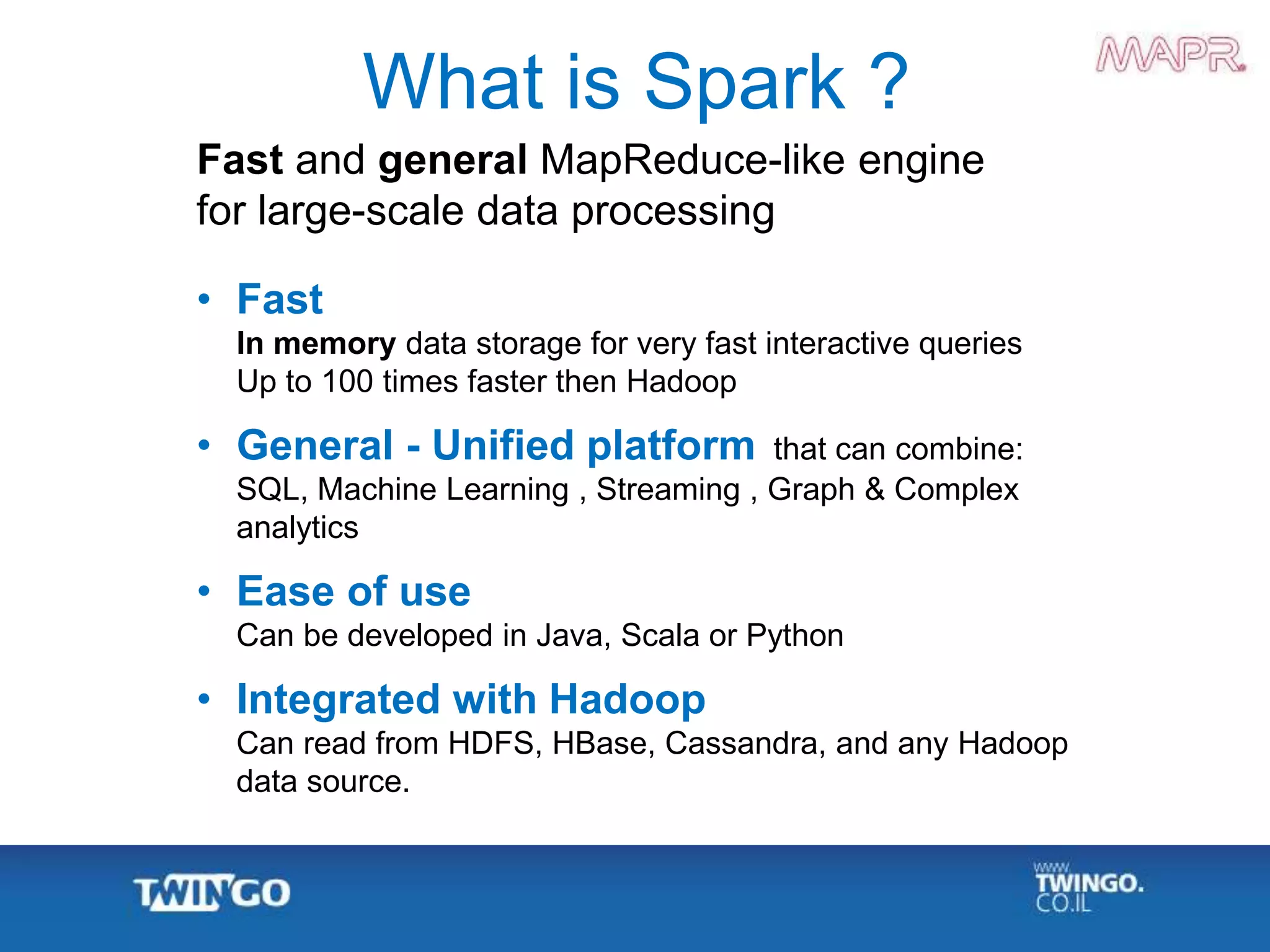 Fast and general MapReduce-like engine
for large-scale data processing
• Fast
In memory data storage for very fast interactive queries
Up to 100 times faster then Hadoop
• General - Unified platform that can combine:
SQL, Machine Learning , Streaming , Graph & Complex
analytics
• Ease of use
Can be developed in Java, Scala or Python
• Integrated with Hadoop
Can read from HDFS, HBase, Cassandra, and any Hadoop
data source.
What is Spark ?
 