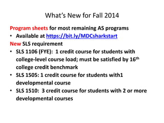 What’s New for Fall 2014
Program sheets for most remaining AS programs
• Available at https://bit.ly/MDCsharkstart
New SLS requirement
• SLS 1106 (FYE): 1 credit course for students with
college-level course load; must be satisfied by 16th
college credit benchmark
• SLS 1505: 1 credit course for students with1
developmental course
• SLS 1510: 3 credit course for students with 2 or more
developmental courses
 