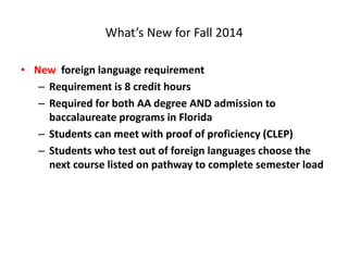 What’s New for Fall 2014
• New foreign language requirement
– Requirement is 8 credit hours
– Required for both AA degree AND admission to
baccalaureate programs in Florida
– Students can meet with proof of proficiency (CLEP)
– Students who test out of foreign languages choose the
next course listed on pathway to complete semester load
 