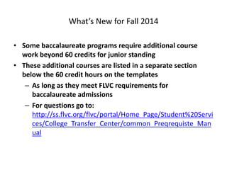 What’s New for Fall 2014
• Some baccalaureate programs require additional course
work beyond 60 credits for junior standing
• These additional courses are listed in a separate section
below the 60 credit hours on the templates
– As long as they meet FLVC requirements for
baccalaureate admissions
– For questions go to:
http://ss.flvc.org/flvc/portal/Home_Page/Student%20Servi
ces/College_Transfer_Center/common_Preqrequiste_Man
ual
 