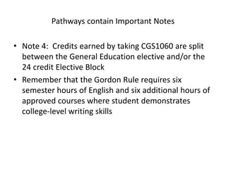 Pathways contain Important Notes
• Note 4: Credits earned by taking CGS1060 are split
between the General Education elective and/or the
24 credit Elective Block
• Remember that the Gordon Rule requires six
semester hours of English and six additional hours of
approved courses where student demonstrates
college-level writing skills
 
