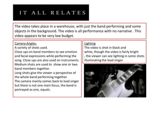 The video takes place in a warehouse, with just the band performing and some objects in the background. The video is all performance with no narrative . This video appears to be very low budget.Camera Angles-A variety of shots used. Close ups on band members to see emotion and facial expressions while performing the song. Close ups are also used on instruments.Medium shots are used to  show one or two band members together.Long shots give the viewer a perspective of the whole band performing together.The camera mainly comes back to lead singer but there is not one main focus, the band is portrayed as one, equals.LightingThe video is shot in black and white, though the video is fairly bright , the viewer can see lighting in some shots illuminating the lead singer.