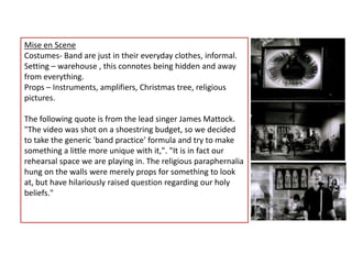 Mise en SceneCostumes- Band are just in their everyday clothes, informal.Setting – warehouse , this connotes being hidden and away from everything.Props – Instruments, amplifiers, Christmas tree, religious pictures.The following quote is from the lead singer James Mattock."The video was shot on a shoestring budget, so we decided to take the generic 'band practice' formula and try to make something a little more unique with it,". "It is in fact our rehearsal space we are playing in. The religious paraphernalia hung on the walls were merely props for something to look at, but have hilariously raised question regarding our holy beliefs."