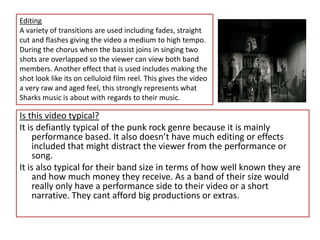 EditingA variety of transitions are used including fades, straight cut and flashes giving the video a medium to high tempo.During the chorus when the bassist joins in singing two shots are overlapped so the viewer can view both band members. Another effect that is used includes making the shot look like its on celluloid film reel. This gives the video a very raw and aged feel, this strongly represents what Sharks music is about with regards to their music.Is this video typical?It is defiantly typical of the punk rock genre because it is mainly performance based. It also doesn’t have much editing or effects included that might distract the viewer from the performance or song.It is also typical for their band size in terms of how well known they are and how much money they receive. As a band of their size would really only have a performance side to their video or a short narrative. They cant afford big productions or extras.