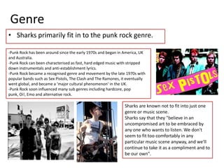 GenreSharks primarily fit in to the punk rock genre.-Punk Rock has been around since the early 1970s and began in America, UK and Australia.-Punk Rock can been characterised as fast, hard edged music with stripped down instrumentals and anti-establishment lyrics.-Punk Rock became a recognised genre and movement by the late 1970s with popular bands such as Sex Pistols, The Clash and The Ramones, it eventually went global, and became a ‘major cultural phenomenon’ in the UK.-Punk Rock soon influenced many sub genres including hardcore, pop punk, Oi!, Emo and alternative rock.Sharks are known not to fit into just one genre or music scene.Sharks say that they "believe in an uncompromised art to be embraced by any one who wants to listen. We don't seem to fit too comfortably in any particular music scene anyway, and we'll continue to take it as a compliment and to be our own".