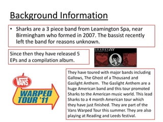Background InformationSharks are a 3 piece band from Leamington Spa, near Birmingham who formed in 2007. The bassist recently left the band for reasons unknown.Since then they have released 5 EPs and a compilation album.They have toured with major bands including Gallows, The Ghost of a Thousand and Gaslight Anthem.  The Gaslight Anthem are a huge American band and this tour promoted Sharks to the American music world. This lead Sharks to a 4 month American tour which they have just finished. They are part of the Vans Warped Tour this summer. They are also playing at Reading and Leeds festival.