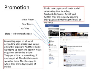 PromotionSharks have pages on all major social networking sites, including Facebook, MySpace,  Tumblr and Twitter. They are regularly updating their pages and informing their fans of any news. Music PlayerTour DatesYouTubeStore – To buy merchandiseBy creating pages on all social networking sites Sharks have a great amount of exposure. And there name is popping up again and again in music magazines and online articles.They spend little on advertising, if anything at all. They let their music speak for them. They have got to where they are today by word of mouth. 