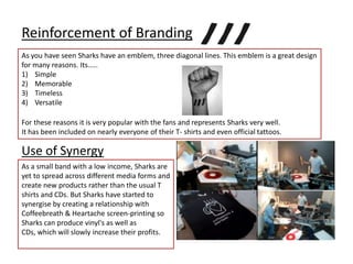 Reinforcement of Branding As you have seen Sharks have an emblem, three diagonal lines. This emblem is a great design for many reasons. Its.....SimpleMemorableTimelessVersatileFor these reasons it is very popular with the fans and represents Sharks very well. It has been included on nearly everyone of their T- shirts and even official tattoos. Use of SynergyAs a small band with a low income, Sharks are yet to spread across different media forms and create new products rather than the usual T shirts and CDs. But Sharks have started to synergise by creating a relationship with Coffeebreath & Heartache screen-printing so Sharks can produce vinyl's as well as CDs, which will slowly increase their profits.