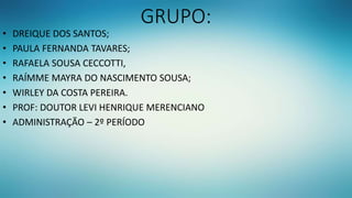 GRUPO:
• DREIQUE DOS SANTOS;
• PAULA FERNANDA TAVARES;
• RAFAELA SOUSA CECCOTTI,
• RAÍMME MAYRA DO NASCIMENTO SOUSA;
• WIRLEY DA COSTA PEREIRA.
• PROF: DOUTOR LEVI HENRIQUE MERENCIANO
• ADMINISTRAÇÃO – 2º PERÍODO
 