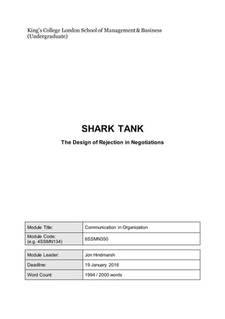 King’s College London School of Management& Business
(Undergraduate)
SHARK TANK
The Design of Rejection in Negotiations
Module Title: Communication in Organization
Module Code:
(e.g. 4SSMN134)
6SSMN350
Module Leader: Jon Hindmarsh
Deadline: 19 January 2016
Word Count: 1994 / 2000 words
 