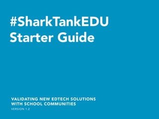 #SharkTankEDU
Starter Guide	
  
VALIDATING NEW EDTECH SOLUTIONS
WITH SCHOOL COMMUNITIES
VERSION 1.2
 