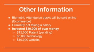 Other Information
● Biometric Attendance desks will be sold online
(Ecommerce)
● Currently not taking a salary
● Invested $30,000 of own money
○ $15,000 Patent (pending)
○ $5,000 technology
○ $10,000 website
 