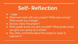 Self- Reflection
● 1 page
● What went right with your project? What went wrong?
What would you change?
● Did you enjoy this project?
● What grade would you give yourself? What grade would
you give your group as a whole?
● Any other comments about the project or ways to
improve it?
 