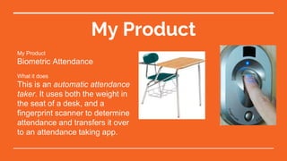 My Product
My Product
Biometric Attendance
What it does
This is an automatic attendance
taker. It uses both the weight in
the seat of a desk, and a
fingerprint scanner to determine
attendance and transfers it over
to an attendance taking app.
 
