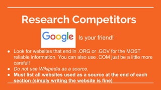 Research Competitors
Is your friend!
● Look for websites that end in .ORG or .GOV for the MOST
reliable information. You can also use .COM just be a little more
careful!
● Do not use Wikipedia as a source.
● Must list all websites used as a source at the end of each
section (simply writing the website is fine)
 