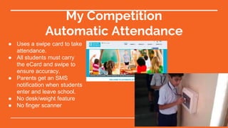 My Competition
Automatic Attendance
● Uses a swipe card to take
attendance.
● All students must carry
the eCard and swipe to
ensure accuracy.
● Parents get an SMS
notification when students
enter and leave school.
● No desk/weight feature
● No finger scanner
 