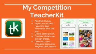 My Competition
TeacherKit
● App from ITunes
● Import your student
roster/and take
attendance from the
app.
● Create seating chart.
● Can take attendance
through photos.
● Does not have a
fingerprint scanner/or
weighted desk feature.
 