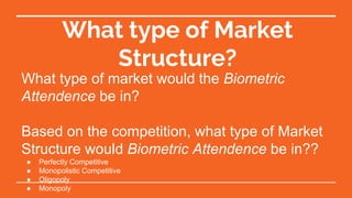 What type of Market
Structure?
What type of market would the Biometric
Attendence be in?
Based on the competition, what type of Market
Structure would Biometric Attendence be in??
● Perfectly Competitive
● Monopolistic Competitive
● Oligopoly
● Monopoly
 