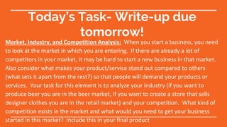 Today’s Task- Write-up due
tomorrow!
Market, Industry, and Competition Analysis: When you start a business, you need
to look at the market in which you are entering. If there are already a lot of
competitors in your market, it may be hard to start a new business in that market.
Also consider what makes your product/service stand out compared to others
(what sets it apart from the rest?) so that people will demand your products or
services. Your task for this element is to analyze your industry (if you want to
produce beer you are in the beer market, if you want to create a store that sells
designer clothes you are in the retail market) and your competition. What kind of
competition exists in the market and what would you need to get your business
started in this market? Include this in your final product
 