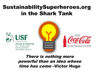SustainabilitySuperheroes.org
in the Shark Tank
There is nothing more
powerful than an idea whose
time has come –Victor Hugo
 