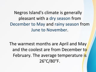 Negros Island's climate is generally
pleasant with a dry season from
December to May and rainy season from
June to November.
The warmest months are April and May
and the coolest are from December to
February. The average temperature is
26°C/80°F.
 