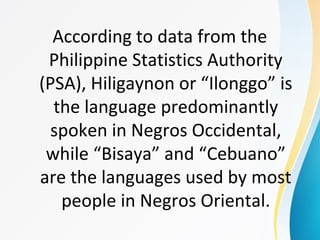 According to data from the
Philippine Statistics Authority
(PSA), Hiligaynon or “Ilonggo” is
the language predominantly
spoken in Negros Occidental,
while “Bisaya” and “Cebuano”
are the languages used by most
people in Negros Oriental.
 