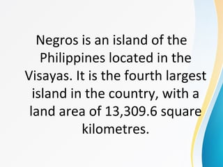 Negros is an island of the
Philippines located in the
Visayas. It is the fourth largest
island in the country, with a
land area of 13,309.6 square
kilometres.
 