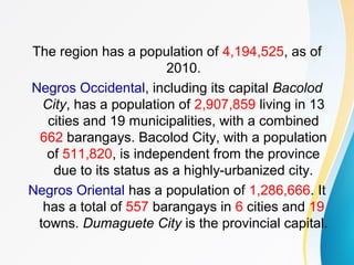 The region has a population of 4,194,525, as of
2010.
Negros Occidental, including its capital Bacolod
City, has a population of 2,907,859 living in 13
cities and 19 municipalities, with a combined
662 barangays. Bacolod City, with a population
of 511,820, is independent from the province
due to its status as a highly-urbanized city.
Negros Oriental has a population of 1,286,666. It
has a total of 557 barangays in 6 cities and 19
towns. Dumaguete City is the provincial capital.
 