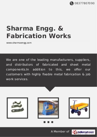 08377807090
A Member of
Sharma Engg. &
Fabrication Works
www.sharmaengg.com
We are one of the leading manufacturers, suppliers,
and distributors of fabricated and sheet metal
components.In addition to this, we oﬀer our
customers with highly ﬁxable metal fabrication & job
work services.
 