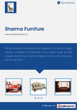 08376806933
A Member of
Sharma Furniture
www.woodenfurnitures.co.in
Wooden Sofa Set Wooden Fabric Sofa Set Divan & Lounger Cum Sofa Wooden Dining
Sets Designer Wooden Cabinets Wooden Table Wooden Beds Wooden Utilities Items Mattress
& Carpets Wooden LCD Unit Wooden Chest Of Drawers Wooden Sofa Set Wooden Fabric Sofa
Set Divan & Lounger Cum Sofa Wooden Dining Sets Designer Wooden Cabinets Wooden
Table Wooden Beds Wooden Utilities Items Mattress & Carpets Wooden LCD Unit Wooden
Chest Of Drawers Wooden Sofa Set Wooden Fabric Sofa Set Divan & Lounger Cum
Sofa Wooden Dining Sets Designer Wooden Cabinets Wooden Table Wooden Beds Wooden
Utilities Items Mattress & Carpets Wooden LCD Unit Wooden Chest Of Drawers Wooden Sofa
Set Wooden Fabric Sofa Set Divan & Lounger Cum Sofa Wooden Dining Sets Designer Wooden
Cabinets Wooden Table Wooden Beds Wooden Utilities Items Mattress & Carpets Wooden LCD
Unit Wooden Chest Of Drawers Wooden Sofa Set Wooden Fabric Sofa Set Divan & Lounger
Cum Sofa Wooden Dining Sets Designer Wooden Cabinets Wooden Table Wooden
Beds Wooden Utilities Items Mattress & Carpets Wooden LCD Unit Wooden Chest Of
Drawers Wooden Sofa Set Wooden Fabric Sofa Set Divan & Lounger Cum Sofa Wooden Dining
Sets Designer Wooden Cabinets Wooden Table Wooden Beds Wooden Utilities Items Mattress
& Carpets Wooden LCD Unit Wooden Chest Of Drawers Wooden Sofa Set Wooden Fabric Sofa
Set Divan & Lounger Cum Sofa Wooden Dining Sets Designer Wooden Cabinets Wooden
Table Wooden Beds Wooden Utilities Items Mattress & Carpets Wooden LCD Unit Wooden
Chest Of Drawers Wooden Sofa Set Wooden Fabric Sofa Set Divan & Lounger Cum
We are a proficient manufacturer and suppliers of an optimum quality
collection of Wooden Furniture items. In this product range, we offer
Designer wooden frame, fabric and leather Sofa Set, cots, dining sets,
and among others.
 