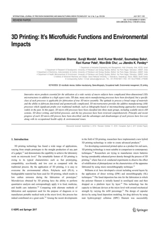 INTERNATIONAL JOURNAL OF PRECISION ENGINEERING AND MANUFACTURING-GREEN TECHNOLOGY Vol. 4, No. 3, pp. 323-334 JULY 2017 / 323
© KSPE and Springer 2017
3D Printing: It’s Microfluidic Functions and Environmental
Impacts
Abhishek Sharma1
, Surajit Mondal2
, Amit Kumar Mondal3
, Soumadeep Baksi4
,
Ravi Kumar Patel2
, Won-Shik Chu5
, and Jitendra K. Pandey2,#
1 Department of Industrial Engineering and Management, Ariel University, Ariel, 40700, Israel
2 Department of Research & Development, University of Petroleum and Energy Studies, Bidholi, Via Prem Nagar, Dehradun, 248007, India
3 Department of Electronics, Instrumentation & Control, University of Petroleum and Energy Studies, Bidholi, Via Prem Nagar, Dehradun, 248007, India
4 Department of Health Micromachined & Environment, University of Petroleum and Energy Studies, Bidholi, Via Prem Nagar, Dehradun, 248007, India
5 Institute of Advanced Machines and Design, Seoul National University, 1, Gwanak-ro, Gwanak-gu, Seoul, 08826, South Korea
# Corresponding Author / E-mail: jeetusnu@gmail.com, TEL: +91-7579216817, FAX: +91-135-2776095, 2776090
KEYWORDS: 3D microfluidic devices, Additive manufacturing, Stereo-lithography, Occupational health, Environmental management, 3D printing
Innovative micro products essential for the utilization of a wide variety of macro subjects have complicated three-dimensional (3D)
microstructures in addition to a high aspect ratio. Till date, many micro manufacturing processes have been developed, but a specific
class of such processes is applicable for fabrication of true 3D micro assembly. The aptitude to process a broad range of materials
and the ability to fabricate functional and geometrically complicated, 3D microstructures provides the additive manufacturing (AM)
processes which significant profits over traditional methods, such as lithography-based or micromachining approaches investigated
widely in the past. In this paper, 3D micro-AM processes have been classified into three main groups, including scalable micro-AM
systems, 3D direct writing, and hybrid processes, and the key processes have been reviewed comprehensively. Principle and recent
progress of each 3D micro-AM process have been described, and the advantages and disadvantages of each process have low-cost
along with its occupational health safety & environmental issues.
Manuscript received: September 2, 2016 / Revised: October 17, 2016 / Accepted: April 2, 2017 (Invited Paper)
1. Introduction
3D printing technology has found a wide range of applications,
varying from simple prototypes to the straight production of any part
of a gadget,1,2
and demonstrates the capability to achieve the laboratory
work on microscale level.3
The remarkable feature of 3D printing is
owing to its typical characteristics such as fast prototyping,
compatibility, eco-friendly and low cost as compared with the
traditional process. By the application of 3D printing, it is easy to
overcome the environmental effects. Polylactic acid (PLA), a
biodegradable material has been used for 3D printing, which results in
low carbon emission during the fabrication of prototypes.4
Microdevices obtained by 3D printing have the ability to perform
quantitative analysis and correspondingly apply it to food, medicine,
and health care industries.5,6
Comparing with alternate methods of
fabrication and equipment used for the purpose of diagnosis or to
manufacture portable medical tools at the micro level, this process has
indeed contributed on a great scale.7,8
Among the recent developments
in the field of 3D printing, researchers have implemented a new hybrid
3D printing technology in order to create advanced products.9
For developing customized printed optics as a product for end users,
3D printing technology is most suitable in comparison to contemporary
techniques.10
Researchers are trying to manufacture micro batteries
having considerably enhanced power density through the process of 3D
printing,11
where Sun et al. conducted experiments to observe the effect
of solidification of photopolymer on the characteristics of the apparatus
fabricated by using micro stereolithography technique.12
Williams et al. have developed a circuit including several layers by
the application of direct writing (DW) and stereolithography (SL)
techniques.13
The fused deposition has into for the fabrication in which
the polymer filament is initially heated in semiliquid state and then
dropped on a platform layer by layer.14
This technology has the
capacity to fabricate devices at the micro level with around mechanical
strength by varying the infill percentage.15
The design of capsular
device by using fused deposition modeling, for drug delivery by using
neat hydroxypropyl cellulose (HPC) filament was successfully
REVIEW PAPER DOI: 10.1007/s40684-017-0038-6
ISSN 2288-6206 (Print) / 2198-0810 (Online)
 