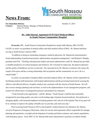 News From:
For Immediate Release October 15, 2015
Contact: Damian Becker, Manager of Media Relations
(516) 377-5370
Dr. Adhi Sharma Appointed SVP/Chief Medical Officer
At South Nassau Communities Hospital
Oceanside, NY… South Nassau Communities Hospital has named Adhi Sharma, MD, FACMT,
FACEP, as senior vice president of medical affairs and chief medical officer (CMO). Dr. Sharma had been
serving as South Nassau’s interim CMO.
“In addition to being an outstanding emergency medicine physician, Dr. Sharma has demonstrated a
broad understanding of professional practice administration and patient management,” said Richard J. Murphy,
president and CEO. “Working with physician leaders and senior administrative staff, Dr. Sharma has provided
a valuable perspective on critical programs and initiatives. He is focused on improving the patient experience
and the quality of healthcare services we provide.. On a personal level, Dr. Sharma is someone who enjoys the
respect of his peers and has a strong relationship with our patients and the communities we serve. He is a
natural leader. ”
As senior vice president of medical affairs and chief medical officer, Dr. Sharma will be responsible for
facilitating medical staff interactions with hospital administration and the governing board and for assuring the
effective and efficient delivery of quality medical care consistent with the mission of South Nassau. He will
also oversee strategic planning and execution, as well as the implementation of care management programs, and
monitor the effectiveness of management practices and productivity indicators.
“I look forward to this opportunity,” said Dr. Sharma. “South Nassau’s staff has been nationally
recognized for providing quality care and is on the leading edge of patient focused medicine. Our profession is
changing rapidly, with increased emphasis on keeping patients well, and out of the hospital. Part of my goal will
be to continue to improve the quality of health care we provide, each and every day.”
Prior to joining South Nassau in 2014 as the hospital’s medical director for utilization, Dr. Sharma
served at Progressive Emergency Physicians, where he was the chief operations officer responsible for strategic
planning and operations; oversight and development of existing and future contracts, and contract negotiations
with third party payers. From 2007-12, Dr. Sharma held senior administrative positions at Catholic Health
 