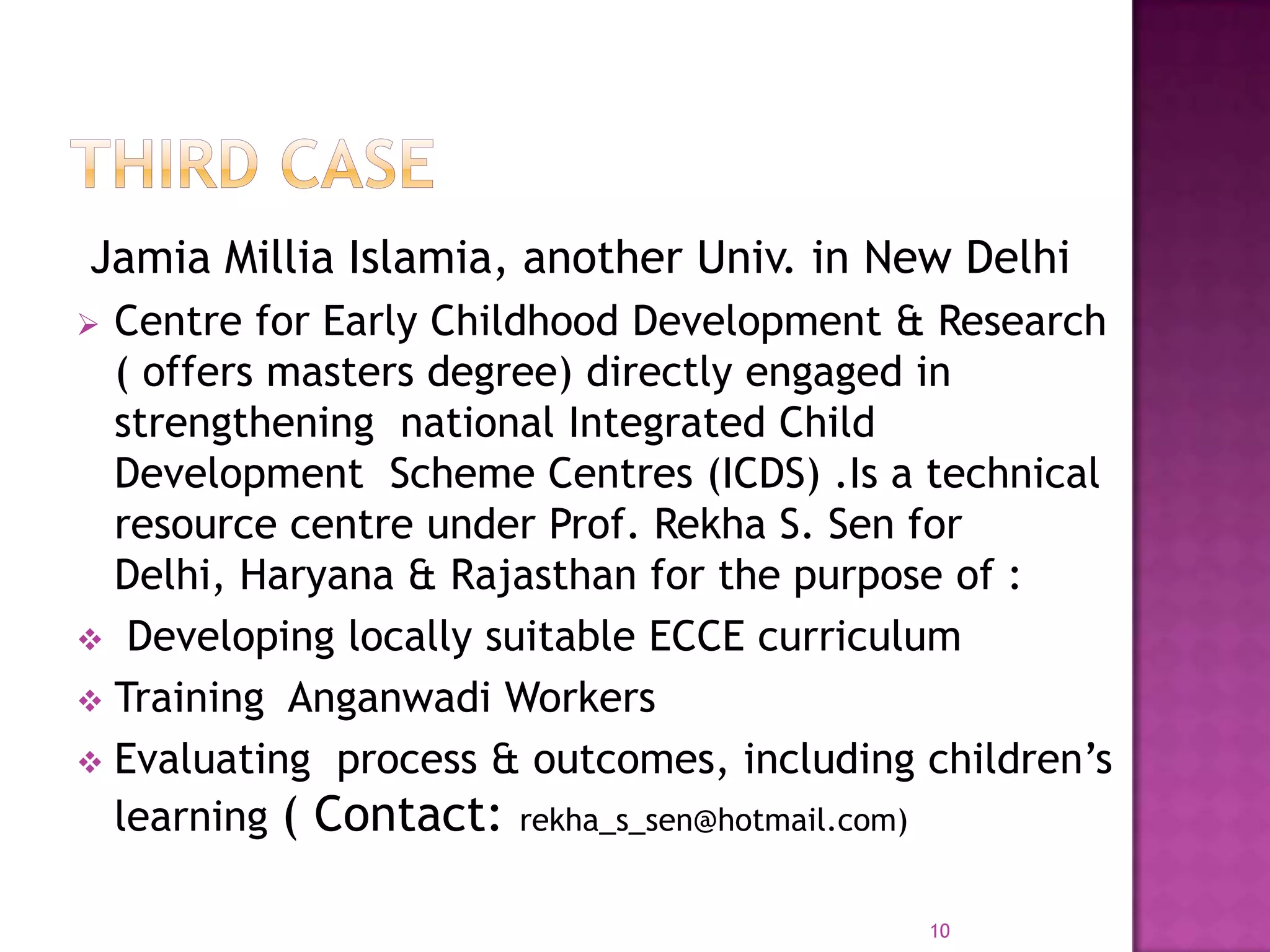 Jamia Millia Islamia, another Univ. in New Delhi
 Centre for Early Childhood Development & Research
  ( offers masters degree) directly engaged in
  strengthening national Integrated Child
  Development Scheme Centres (ICDS) .Is a technical
  resource centre under Prof. Rekha S. Sen for
  Delhi, Haryana & Rajasthan for the purpose of :
 Developing locally suitable ECCE curriculum
 Training Anganwadi Workers
 Evaluating process & outcomes, including children’s
  learning ( Contact: rekha_s_sen@hotmail.com)

                                           10
 