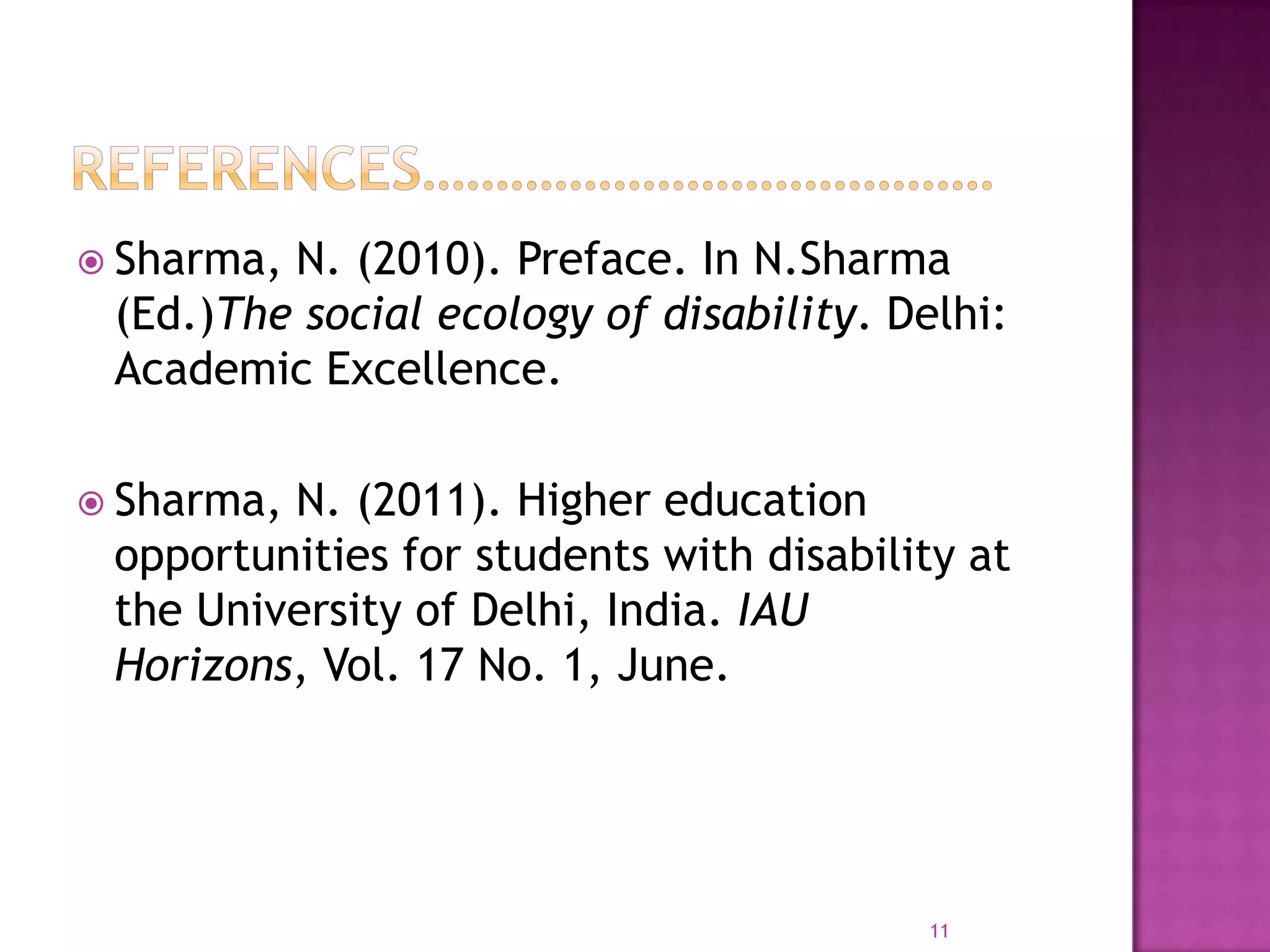  Sharma,N. (2010). Preface. In N.Sharma
 (Ed.)The social ecology of disability. Delhi:
 Academic Excellence.

 Sharma,N. (2011). Higher education
 opportunities for students with disability at
 the University of Delhi, India. IAU
 Horizons, Vol. 17 No. 1, June.




                                          11
 