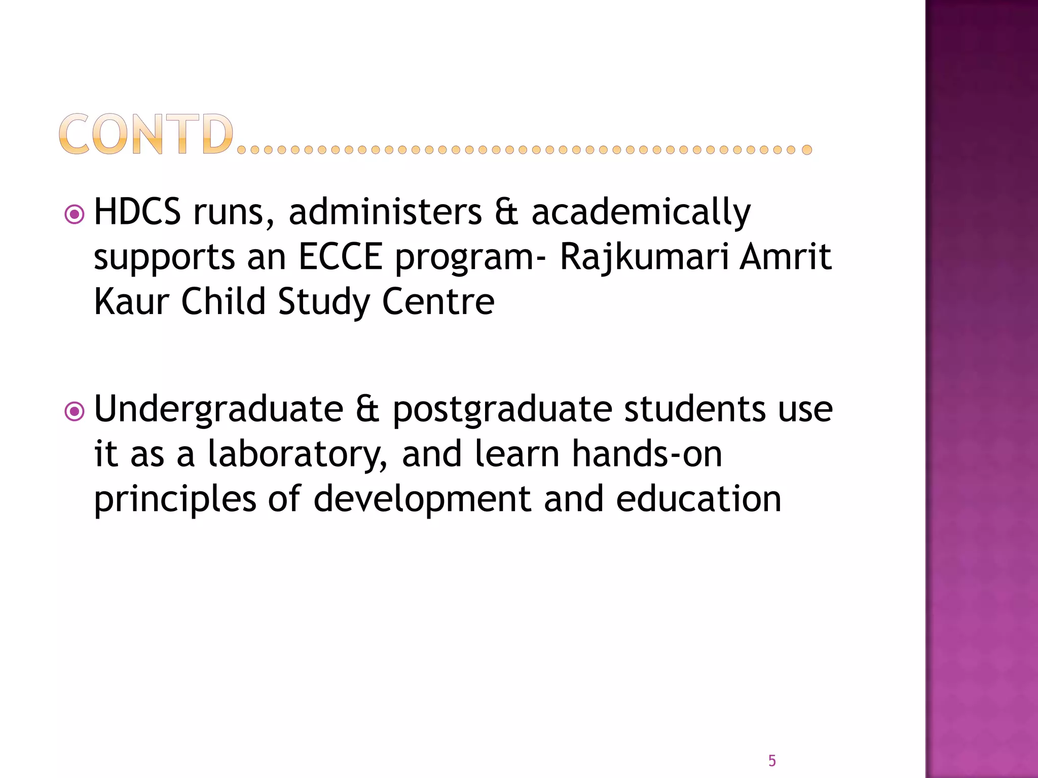  HDCS runs, administers & academically
 supports an ECCE program- Rajkumari Amrit
 Kaur Child Study Centre

 Undergraduate  & postgraduate students use
 it as a laboratory, and learn hands-on
 principles of development and education




                                        5
 