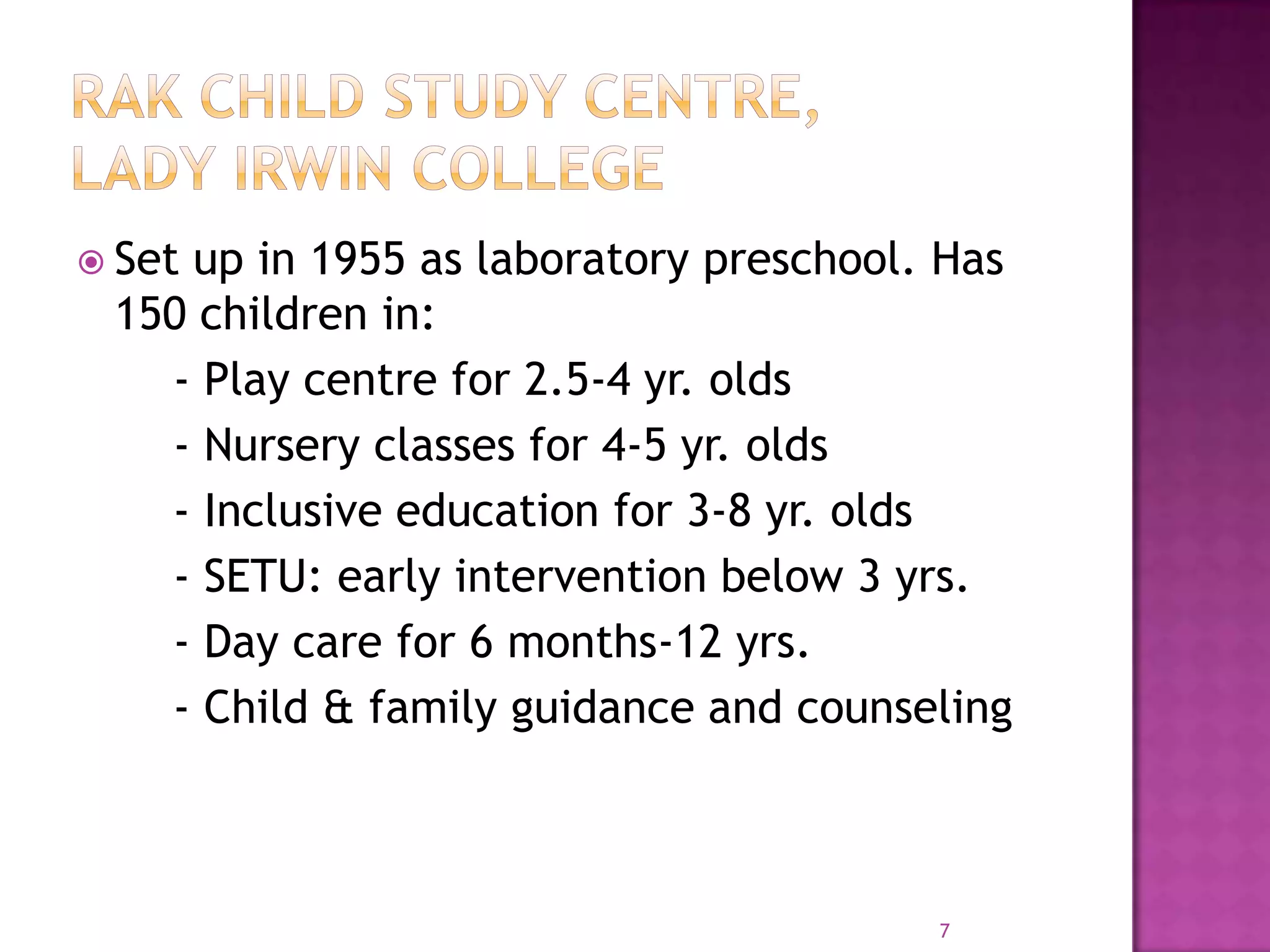  Set
    up in 1955 as laboratory preschool. Has
 150 children in:
   - Play centre for 2.5-4 yr. olds
   - Nursery classes for 4-5 yr. olds
   - Inclusive education for 3-8 yr. olds
   - SETU: early intervention below 3 yrs.
   - Day care for 6 months-12 yrs.
   - Child & family guidance and counseling



                                       7
 