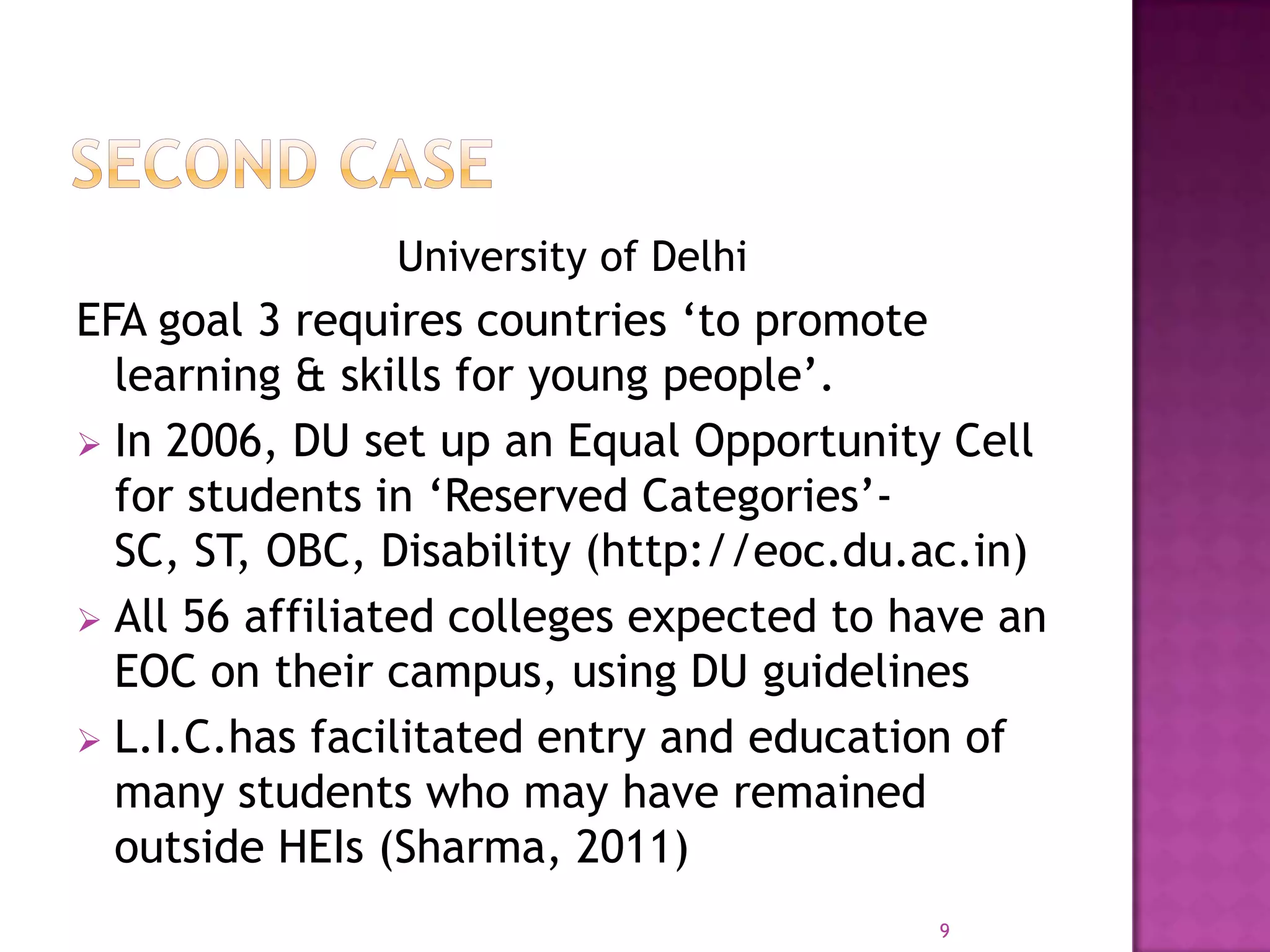 University of Delhi
EFA goal 3 requires countries ‘to promote
  learning & skills for young people’.
 In 2006, DU set up an Equal Opportunity Cell
  for students in ‘Reserved Categories’-
  SC, ST, OBC, Disability (http://eoc.du.ac.in)
 All 56 affiliated colleges expected to have an
  EOC on their campus, using DU guidelines
 L.I.C.has facilitated entry and education of
  many students who may have remained
  outside HEIs (Sharma, 2011)
                                          9
 