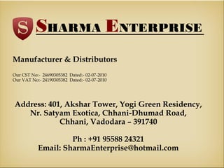 SHARMA ENTERPRISE
Manufacturer & Distributors
Our CST No:- 24690305382 Dated:- 02-07-2010
Our VAT No:- 24190305382 Dated:- 02-07-2010

Address: 401, Akshar Tower, Yogi Green Residency,
Nr. Satyam Exotica, Chhani-Dhumad Road,
Chhani, Vadodara – 391740
Ph : +91 95588 24321
Email: SharmaEnterprise@hotmail.com

 