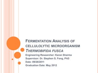 FERMENTATION ANALYSIS OF
CELLULOLYTIC MICROORGANISM
THERMOBIFIDA FUSCA
Engineering Researcher: Karan Sharma
Supervisor: Dr. Stephen S. Fong, PhD
Date: 09/26/2011
Graduation Date: May 2012
 