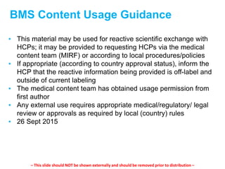 BMS Content Usage Guidance
▪ This material may be used for reactive scientific exchange with
HCPs; it may be provided to requesting HCPs via the medical
content team (MIRF) or according to local procedures/policies
▪ If appropriate (according to country approval status), inform the
HCP that the reactive information being provided is off-label and
outside of current labeling
▪ The medical content team has obtained usage permission from
first author
▪ Any external use requires appropriate medical/regulatory/ legal
review or approvals as required by local (country) rules
▪ 26 Sept 2015
– This slide should NOT be shown externally and should be removed prior to distribution –
 