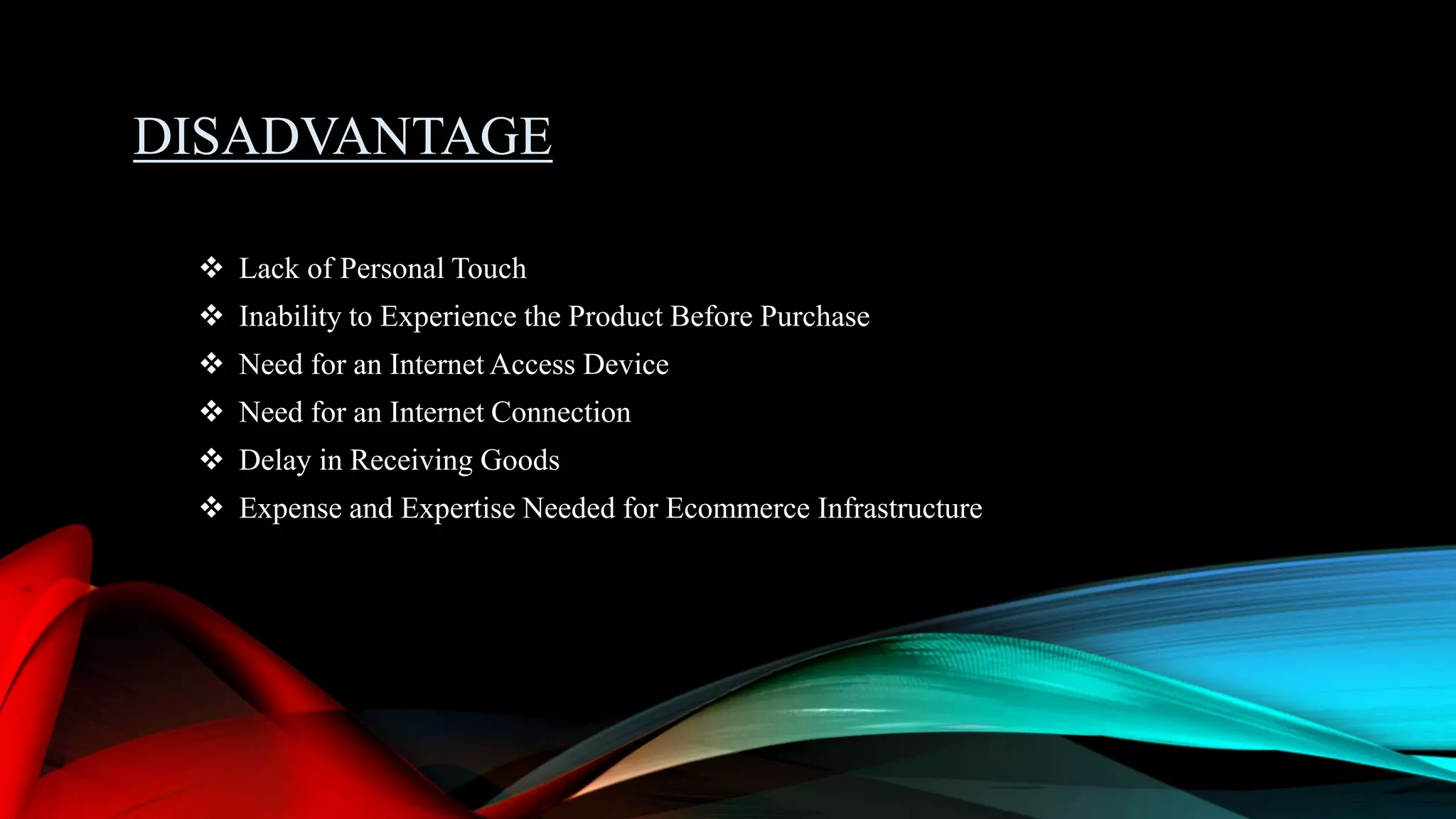 DISADVANTAGE
 Lack of Personal Touch
 Inability to Experience the Product Before Purchase
 Need for an Internet Access Device
 Need for an Internet Connection
 Delay in Receiving Goods
 Expense and Expertise Needed for Ecommerce Infrastructure
 