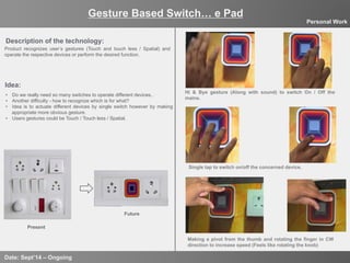 10
Gesture Based Switch… e Pad
Date: Sept’14 – Ongoing
Personal Work
Description of the technology:
Idea:
Present
Future
Making a pivot from the thumb and rotating the finger in CW
direction to increase speed (Feels like rotating the knob)
Hi & Bye gesture (Along with sound) to switch On / Off the
mains.
Single tap to switch on/off the concerned device.
Product recognizes user’s gestures (Touch and touch less / Spatial) and
operate the respective devices or perform the desired function.
•  Do we really need so many switches to operate different devices..
•  Another difficulty - how to recognize which is for what?
•  Idea is to actuate different devices by single switch however by making
appropriate more obvious gesture.
•  Users gestures could be Touch / Touch less / Spatial.
 