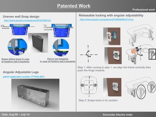 11
Uneven wall Snap design
http://www.google.com/patents/EP2270941A2
Snaps sitting loose in case
of negative wall irregularity
Part is not snapping
in case of Positive wall irregularity
Patented Work
Date: Aug‘06 – July’14 Schneider Electric India
Professional work
Releasable locking with angular adjustability
Step 1: After coming to step 1, we align the frame correctly then
push the hinge inwards.
Step 2: Snaps locks in its’ position
http://www.google.com/patents/EP2602888A2?cl=en
patent application number (777KOL2013
Angular Adjustable Lugs
 