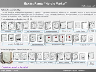 12
Exxact Range “Nordic Market”
Date: July‘08 – Oct’10 Schneider Electric Denmark
Professional work
Role & Responsibility:
I Led the design & development of products (Close to 200 product commercial references, 60 new tools), worked in products from
diverse line of business such as wiring devices, Residential Control, Network Connectivity & got supported by contract employee for
modeling and detailing work. Few of the products are shown below.
SELV Push ButtonDimmer Timer Rotary Dimmer Blind Cover Cable Outlet RCD
Lexcom (RJ45 Outlet) Telephone outlet Handicapped RWC
Section Switch
Products (Ingress Protection: IP 20)
Products (Ingress Protection: IP 44)
* Products are already in the market
SELV Push ButtonDimmer Timer Rotary Dimmer Blind
Cover
Section Switch
 